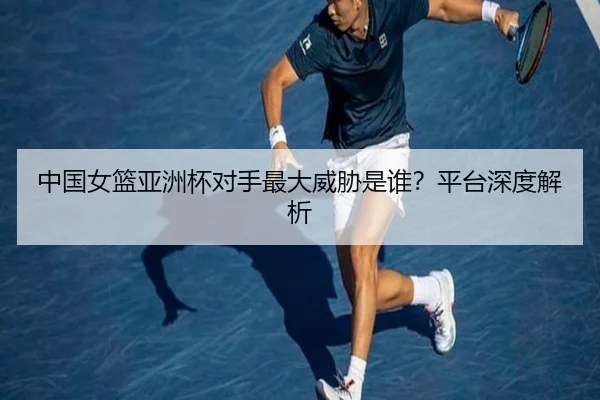 中国女篮亚洲杯对手最大威胁是谁？平台深度解析